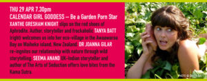 THU 29 APR 7.30pm CALENDAR GIRL GODDESS – Be a Garden Porn Star XANTHE GRESHAM KNIGHT slips on the red shoes of Aphrodite. Author, storyteller and frockaholic TANYA BATT welcomes us into her eco-village in the Awaawaroa Bay on Waiheke island, New Zealand. DR JOANNA GILAR re-ingnites our relationship with nature through wild storytelling. SEEMA ANAND UK-Indian storyteller and author of The Arts of Seduction offers love bites from the Kama Sutra.
