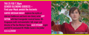 THU 25 FEB 7.30pm GENDER BLENDING GODDESS – Find your Mask amidst the Ancients XANTHE GRESHAM KNIGHT explores the myths of intersex Goddesses and hosts non-binary actor AMY SUTTON with their transgender musical Inanna, UK-Uruguayan multi-instrumentalist, folk singer and director of The Sex Workers’ Opera ALEX ETCHART and BAFTA nominated UK-Middle Eastern storyteller ALIA ALZOUGBI.