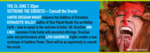 THU 24 JUNE 7.30pm TATTOOING THE GODDESS – Consult the Oracle XANTHE GRESHAM KNIGHT conjures the Goddess of Divination. BERNADETTE VALLELY, author of Your Planet Needs You on Mother Earth – how to speak to Her and how to listen. UK-Brazilian ANA LINES summons Frida Kahlo with ancestral offerings. Brazilian actor and performance artist LIVIA GAUDENCIO (right) creates a new archetype of Goddess Power. There will be an opportunity to consult the oracle.